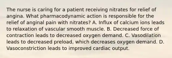 The nurse is caring for a patient receiving nitrates for relief of angina. What pharmacodynamic action is responsible for the relief of anginal pain with nitrates? A. Influx of calcium ions leads to relaxation of vascular smooth muscle. B. Decreased force of contraction leads to decreased oxygen demand. C. Vasodilation leads to decreased preload, which decreases oxygen demand. D. Vasoconstriction leads to improved cardiac output.