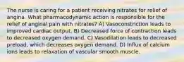 The nurse is caring for a patient receiving nitrates for relief of angina. What pharmacodynamic action is responsible for the relief of anginal pain with nitrates? A) Vasoconstriction leads to improved cardiac output. B) Decreased force of contraction leads to decreased oxygen demand. C) Vasodilation leads to decreased preload, which decreases oxygen demand. D) Influx of calcium ions leads to relaxation of vascular smooth muscle.