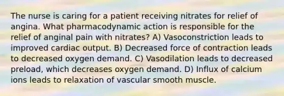 The nurse is caring for a patient receiving nitrates for relief of angina. What pharmacodynamic action is responsible for the relief of anginal pain with nitrates? A) Vasoconstriction leads to improved cardiac output. B) Decreased force of contraction leads to decreased oxygen demand. C) Vasodilation leads to decreased preload, which decreases oxygen demand. D) Influx of calcium ions leads to relaxation of vascular smooth muscle.