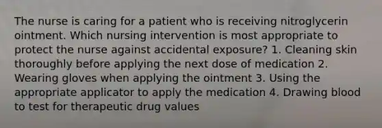 The nurse is caring for a patient who is receiving nitroglycerin ointment. Which nursing intervention is most appropriate to protect the nurse against accidental exposure? 1. Cleaning skin thoroughly before applying the next dose of medication 2. Wearing gloves when applying the ointment 3. Using the appropriate applicator to apply the medication 4. Drawing blood to test for therapeutic drug values