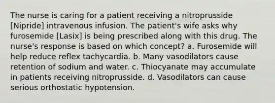 The nurse is caring for a patient receiving a nitroprusside [Nipride] intravenous infusion. The patient's wife asks why furosemide [Lasix] is being prescribed along with this drug. The nurse's response is based on which concept? a. Furosemide will help reduce reflex tachycardia. b. Many vasodilators cause retention of sodium and water. c. Thiocyanate may accumulate in patients receiving nitroprusside. d. Vasodilators can cause serious orthostatic hypotension.