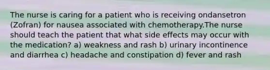 The nurse is caring for a patient who is receiving ondansetron (Zofran) for nausea associated with chemotherapy.The nurse should teach the patient that what side effects may occur with the medication? a) weakness and rash b) urinary incontinence and diarrhea c) headache and constipation d) fever and rash