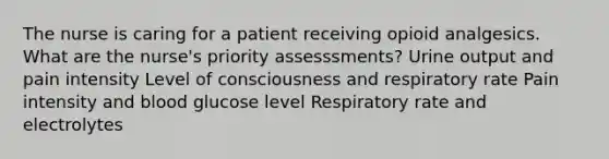 The nurse is caring for a patient receiving opioid analgesics. What are the nurse's priority assesssments? Urine output and pain intensity Level of consciousness and respiratory rate Pain intensity and blood glucose level Respiratory rate and electrolytes