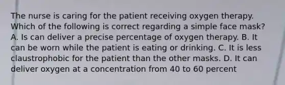 The nurse is caring for the patient receiving oxygen therapy. Which of the following is correct regarding a simple face mask? A. Is can deliver a precise percentage of oxygen therapy. B. It can be worn while the patient is eating or drinking. C. It is less claustrophobic for the patient than the other masks. D. It can deliver oxygen at a concentration from 40 to 60 percent