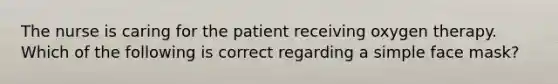 The nurse is caring for the patient receiving oxygen therapy. Which of the following is correct regarding a simple face mask?