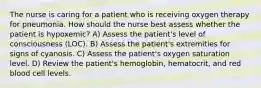 The nurse is caring for a patient who is receiving oxygen therapy for pneumonia. How should the nurse best assess whether the patient is hypoxemic? A) Assess the patient's level of consciousness (LOC). B) Assess the patient's extremities for signs of cyanosis. C) Assess the patient's oxygen saturation level. D) Review the patient's hemoglobin, hematocrit, and red blood cell levels.