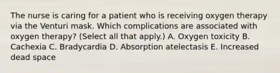 The nurse is caring for a patient who is receiving oxygen therapy via the Venturi mask. Which complications are associated with oxygen therapy? (Select all that apply.) A. Oxygen toxicity B. Cachexia C. Bradycardia D. Absorption atelectasis E. Increased dead space