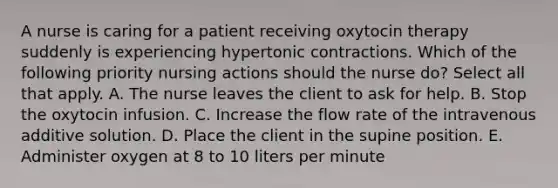 A nurse is caring for a patient receiving oxytocin therapy suddenly is experiencing hypertonic contractions. Which of the following priority nursing actions should the nurse do? Select all that apply. A. The nurse leaves the client to ask for help. B. Stop the oxytocin infusion. C. Increase the flow rate of the intravenous additive solution. D. Place the client in the supine position. E. Administer oxygen at 8 to 10 liters per minute