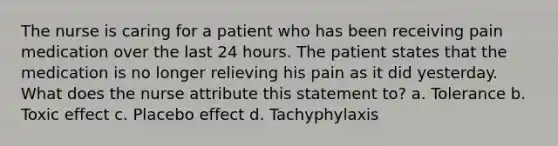 The nurse is caring for a patient who has been receiving pain medication over the last 24 hours. The patient states that the medication is no longer relieving his pain as it did yesterday. What does the nurse attribute this statement to? a. Tolerance b. Toxic effect c. Placebo effect d. Tachyphylaxis