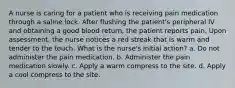 A nurse is caring for a patient who is receiving pain medication through a saline lock. After flushing the patient's peripheral IV and obtaining a good blood return, the patient reports pain. Upon assessment, the nurse notices a red streak that is warm and tender to the touch. What is the nurse's initial action? a. Do not administer the pain medication. b. Administer the pain medication slowly. c. Apply a warm compress to the site. d. Apply a cool compress to the site.