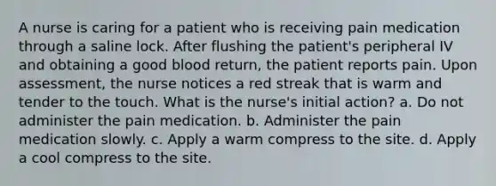 A nurse is caring for a patient who is receiving pain medication through a saline lock. After flushing the patient's peripheral IV and obtaining a good blood return, the patient reports pain. Upon assessment, the nurse notices a red streak that is warm and tender to the touch. What is the nurse's initial action? a. Do not administer the pain medication. b. Administer the pain medication slowly. c. Apply a warm compress to the site. d. Apply a cool compress to the site.