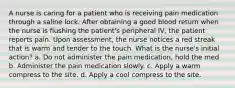 A nurse is caring for a patient who is receiving pain medication through a saline lock. After obtaining a good blood return when the nurse is flushing the patient's peripheral IV, the patient reports pain. Upon assessment, the nurse notices a red streak that is warm and tender to the touch. What is the nurse's initial action? a. Do not administer the pain medication, hold the med b. Administer the pain medication slowly. c. Apply a warm compress to the site. d. Apply a cool compress to the site.