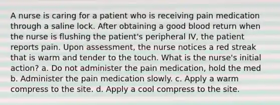 A nurse is caring for a patient who is receiving pain medication through a saline lock. After obtaining a good blood return when the nurse is flushing the patient's peripheral IV, the patient reports pain. Upon assessment, the nurse notices a red streak that is warm and tender to the touch. What is the nurse's initial action? a. Do not administer the pain medication, hold the med b. Administer the pain medication slowly. c. Apply a warm compress to the site. d. Apply a cool compress to the site.