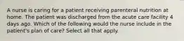 A nurse is caring for a patient receiving parenteral nutrition at home. The patient was discharged from the acute care facility 4 days ago. Which of the following would the nurse include in the patient's plan of care? Select all that apply.