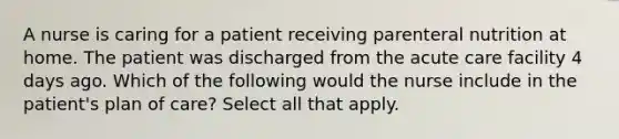 A nurse is caring for a patient receiving parenteral nutrition at home. The patient was discharged from the acute care facility 4 days ago. Which of the following would the nurse include in the patient's plan of care? Select all that apply.