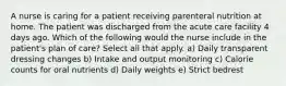 A nurse is caring for a patient receiving parenteral nutrition at home. The patient was discharged from the acute care facility 4 days ago. Which of the following would the nurse include in the patient's plan of care? Select all that apply. a) Daily transparent dressing changes b) Intake and output monitoring c) Calorie counts for oral nutrients d) Daily weights e) Strict bedrest