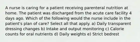 A nurse is caring for a patient receiving parenteral nutrition at home. The patient was discharged from the acute care facility 4 days ago. Which of the following would the nurse include in the patient's plan of care? Select all that apply. a) Daily transparent dressing changes b) Intake and output monitoring c) Calorie counts for oral nutrients d) Daily weights e) Strict bedrest