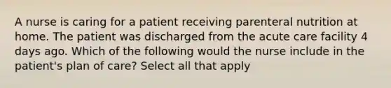 A nurse is caring for a patient receiving parenteral nutrition at home. The patient was discharged from the acute care facility 4 days ago. Which of the following would the nurse include in the patient's plan of care? Select all that apply