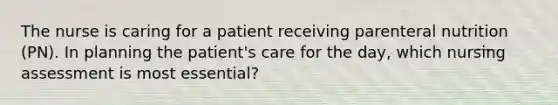 The nurse is caring for a patient receiving parenteral nutrition (PN). In planning the patient's care for the day, which nursing assessment is most essential?