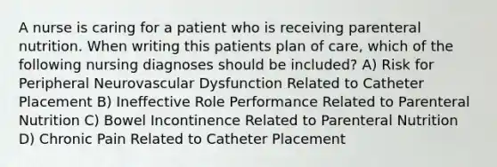 A nurse is caring for a patient who is receiving parenteral nutrition. When writing this patients plan of care, which of the following nursing diagnoses should be included? A) Risk for Peripheral Neurovascular Dysfunction Related to Catheter Placement B) Ineffective Role Performance Related to Parenteral Nutrition C) Bowel Incontinence Related to Parenteral Nutrition D) Chronic Pain Related to Catheter Placement