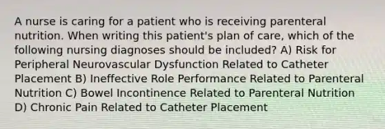 A nurse is caring for a patient who is receiving parenteral nutrition. When writing this patient's plan of care, which of the following nursing diagnoses should be included? A) Risk for Peripheral Neurovascular Dysfunction Related to Catheter Placement B) Ineffective Role Performance Related to Parenteral Nutrition C) Bowel Incontinence Related to Parenteral Nutrition D) Chronic Pain Related to Catheter Placement