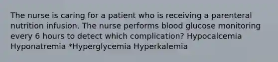 The nurse is caring for a patient who is receiving a parenteral nutrition infusion. The nurse performs blood glucose monitoring every 6 hours to detect which complication? Hypocalcemia Hyponatremia *Hyperglycemia Hyperkalemia