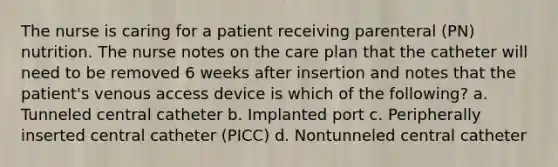 The nurse is caring for a patient receiving parenteral (PN) nutrition. The nurse notes on the care plan that the catheter will need to be removed 6 weeks after insertion and notes that the patient's venous access device is which of the following? a. Tunneled central catheter b. Implanted port c. Peripherally inserted central catheter (PICC) d. Nontunneled central catheter