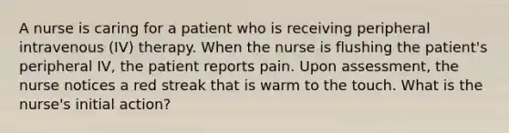 A nurse is caring for a patient who is receiving peripheral intravenous (IV) therapy. When the nurse is flushing the patient's peripheral IV, the patient reports pain. Upon assessment, the nurse notices a red streak that is warm to the touch. What is the nurse's initial action?