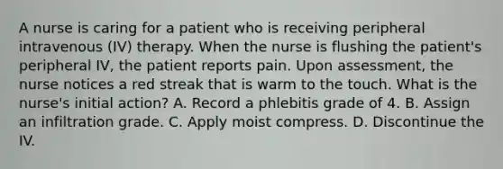 A nurse is caring for a patient who is receiving peripheral intravenous (IV) therapy. When the nurse is flushing the patient's peripheral IV, the patient reports pain. Upon assessment, the nurse notices a red streak that is warm to the touch. What is the nurse's initial action? A. Record a phlebitis grade of 4. B. Assign an infiltration grade. C. Apply moist compress. D. Discontinue the IV.