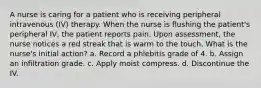 A nurse is caring for a patient who is receiving peripheral intravenous (IV) therapy. When the nurse is flushing the patient's peripheral IV, the patient reports pain. Upon assessment, the nurse notices a red streak that is warm to the touch. What is the nurse's initial action? a. Record a phlebitis grade of 4. b. Assign an infiltration grade. c. Apply moist compress. d. Discontinue the IV.