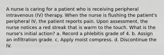 A nurse is caring for a patient who is receiving peripheral intravenous (IV) therapy. When the nurse is flushing the patient's peripheral IV, the patient reports pain. Upon assessment, the nurse notices a red streak that is warm to the touch. What is the nurse's initial action? a. Record a phlebitis grade of 4. b. Assign an infiltration grade. c. Apply moist compress. d. Discontinue the IV.