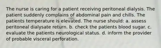 The nurse is caring for a patient receiving peritoneal dialysis. The patient suddenly complains of abdominal pain and chills. The patients temperature is elevated. The nurse should: a. assess peritoneal dialysate return. b. check the patients blood sugar. c. evaluate the patients neurological status. d. inform the provider of probable visceral perforation.