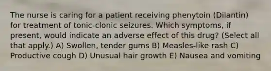 The nurse is caring for a patient receiving phenytoin (Dilantin) for treatment of tonic-clonic seizures. Which symptoms, if present, would indicate an adverse effect of this drug? (Select all that apply.) A) Swollen, tender gums B) Measles-like rash C) Productive cough D) Unusual hair growth E) Nausea and vomiting