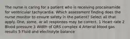 The nurse is caring for a patient who is receiving procainamide for ventricular tachycardia. Which assessment finding does the nurse monitor to ensure safety in the patient? Select all that apply. One, some, or all responses may be correct. 1 Heart rate 2 Blood pressure 3 Width of QRS complex 4 Arterial blood gas results 5 Fluid and electrolyte balance