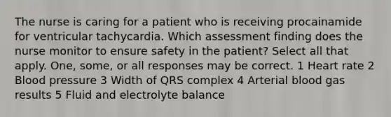 The nurse is caring for a patient who is receiving procainamide for ventricular tachycardia. Which assessment finding does the nurse monitor to ensure safety in the patient? Select all that apply. One, some, or all responses may be correct. 1 Heart rate 2 Blood pressure 3 Width of QRS complex 4 Arterial blood gas results 5 Fluid and electrolyte balance