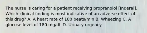 The nurse is caring for a patient receiving propranolol [Inderal]. Which clinical finding is most indicative of an adverse effect of this drug? A. A heart rate of 100 beats/min B. Wheezing C. A glucose level of 180 mg/dL D. Urinary urgency