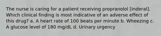 The nurse is caring for a patient receiving propranolol [Inderal]. Which clinical finding is most indicative of an adverse effect of this drug? a. A heart rate of 100 beats per minute b. Wheezing c. A glucose level of 180 mg/dL d. Urinary urgency