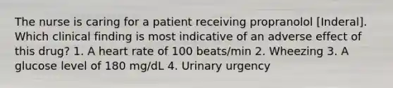 The nurse is caring for a patient receiving propranolol [Inderal]. Which clinical finding is most indicative of an adverse effect of this drug? 1. A heart rate of 100 beats/min 2. Wheezing 3. A glucose level of 180 mg/dL 4. Urinary urgency