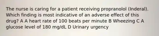 The nurse is caring for a patient receiving propranolol (Inderal). Which finding is most indicative of an adverse effect of this drug? A A heart rate of 100 beats per minute B Wheezing C A glucose level of 180 mg/dL D Urinary urgency