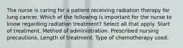 The nurse is caring for a patient receiving radiation therapy for lung cancer. Which of the following is important for the nurse to know regarding radiation treatment? Select all that apply. Start of treatment. Method of administration. Prescribed nursing precautions. Length of treatment. Type of chemotherapy used.