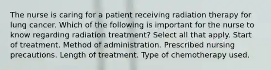 The nurse is caring for a patient receiving radiation therapy for lung cancer. Which of the following is important for the nurse to know regarding radiation treatment? Select all that apply. Start of treatment. Method of administration. Prescribed nursing precautions. Length of treatment. Type of chemotherapy used.