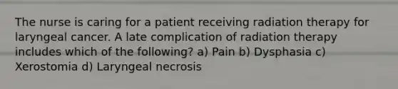 The nurse is caring for a patient receiving radiation therapy for laryngeal cancer. A late complication of radiation therapy includes which of the following? a) Pain b) Dysphasia c) Xerostomia d) Laryngeal necrosis