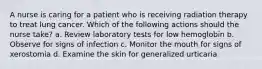 A nurse is caring for a patient who is receiving radiation therapy to treat lung cancer. Which of the following actions should the nurse take? a. Review laboratory tests for low hemoglobin b. Observe for signs of infection c. Monitor the mouth for signs of xerostomia d. Examine the skin for generalized urticaria