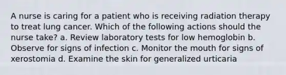 A nurse is caring for a patient who is receiving radiation therapy to treat lung cancer. Which of the following actions should the nurse take? a. Review laboratory tests for low hemoglobin b. Observe for signs of infection c. Monitor the mouth for signs of xerostomia d. Examine the skin for generalized urticaria