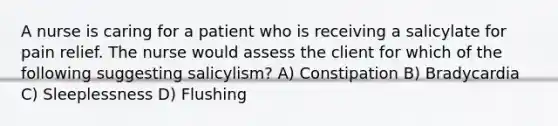 A nurse is caring for a patient who is receiving a salicylate for pain relief. The nurse would assess the client for which of the following suggesting salicylism? A) Constipation B) Bradycardia C) Sleeplessness D) Flushing