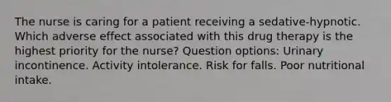 The nurse is caring for a patient receiving a sedative-hypnotic. Which adverse effect associated with this drug therapy is the highest priority for the nurse? Question options: Urinary incontinence. Activity intolerance. Risk for falls. Poor nutritional intake.