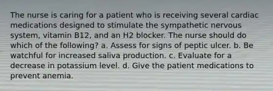 The nurse is caring for a patient who is receiving several cardiac medications designed to stimulate the sympathetic nervous system, vitamin B12, and an H2 blocker. The nurse should do which of the following? a. Assess for signs of peptic ulcer. b. Be watchful for increased saliva production. c. Evaluate for a decrease in potassium level. d. Give the patient medications to prevent anemia.