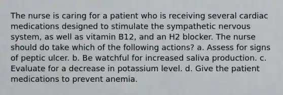 The nurse is caring for a patient who is receiving several cardiac medications designed to stimulate the sympathetic nervous system, as well as vitamin B12, and an H2 blocker. The nurse should do take which of the following actions? a. Assess for signs of peptic ulcer. b. Be watchful for increased saliva production. c. Evaluate for a decrease in potassium level. d. Give the patient medications to prevent anemia.