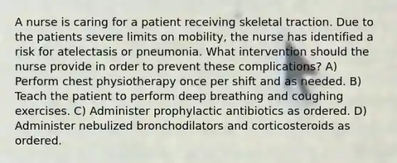 A nurse is caring for a patient receiving skeletal traction. Due to the patients severe limits on mobility, the nurse has identified a risk for atelectasis or pneumonia. What intervention should the nurse provide in order to prevent these complications? A) Perform chest physiotherapy once per shift and as needed. B) Teach the patient to perform deep breathing and coughing exercises. C) Administer prophylactic antibiotics as ordered. D) Administer nebulized bronchodilators and corticosteroids as ordered.