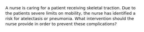 A nurse is caring for a patient receiving skeletal traction. Due to the patients severe limits on mobility, the nurse has identified a risk for atelectasis or pneumonia. What intervention should the nurse provide in order to prevent these complications?